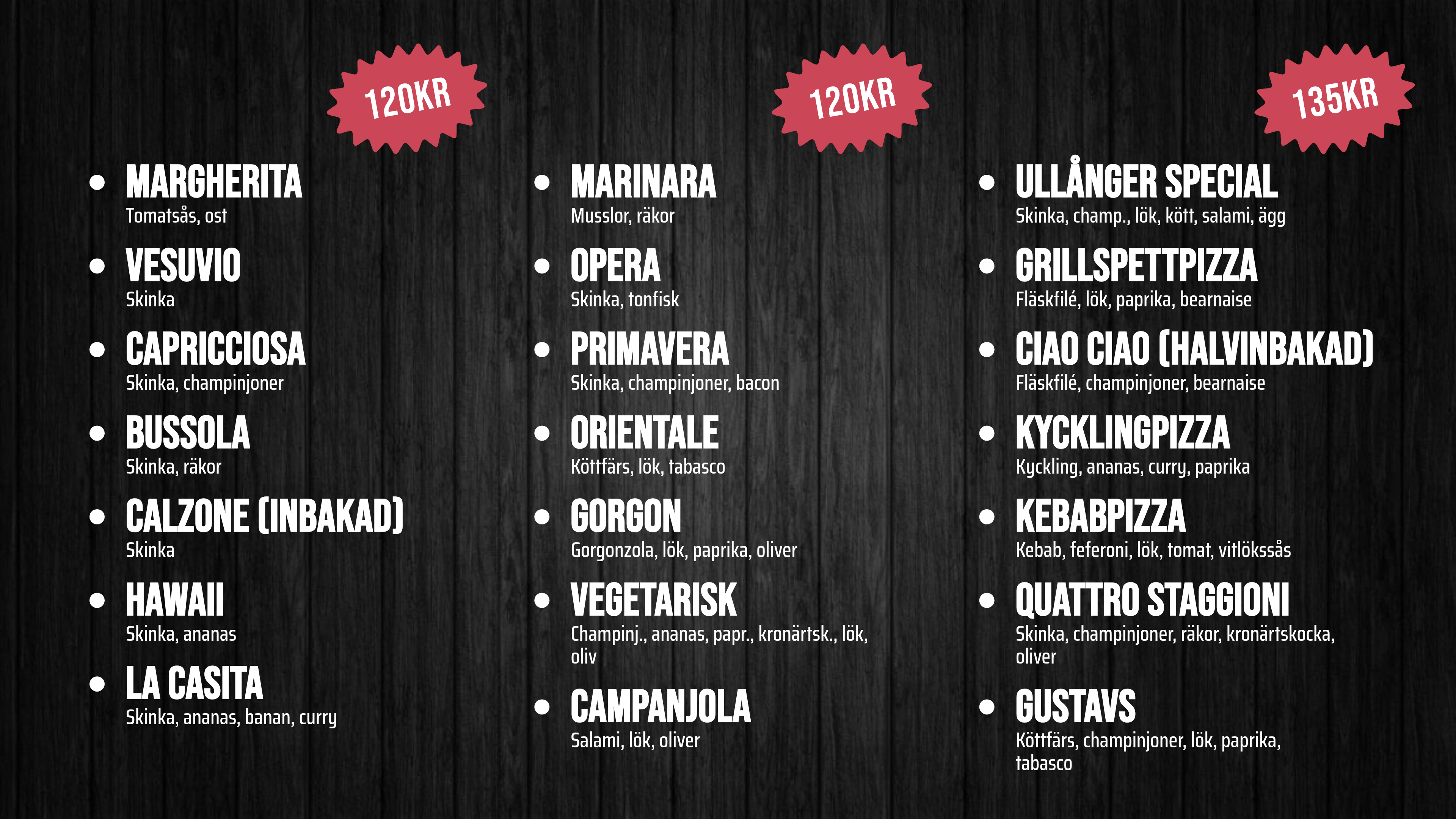 MARGHERITA – Tomatsås, ost – 120kr. VESUVIO – Skinka – 120kr. CAPRICCIOSA – Skinka, champinjoner – 120kr. BUSSOLA – Skinka, räkor – 120kr. CALZONE (Inbakad) – Skinka – 120kr. HAWAII – Skinka, ananas – 120kr. LA CASITA – Skinka, ananas, banan, curry – 120kr. MARINARA – Musslor, räkor – 120kr. OPERA – Skinka, tonfisk – 120kr. PRIMAVERA – Skinka, champinjoner, bacon – 120kr. ORIENTALE – Köttfärs, lök, tabasco – 120kr. GORGON – Gorgonzola, lök, paprika, oliver – 120kr. VEGETARISK – Champinj., ananas, papr., kronärtsk., lök, oliv – 120kr. CAMPANJOLA – Salami, lök, oliver – 120kr. ULLÅNGER SPECIAL – Skinka, champ., lök, kött, salami, ägg – 135kr. GRILLSPETTPIZZA – Fläskfilé, lök, paprika, bearnaise. CIAO CIAO (Halvinbakad) – Fläskfilé, champinjoner, bearnaise. KYCKLINGPIZZA – Kyckling, ananas, curry, paprika. KEBABPIZZA – Kebab, feferoni, lök, tomat, vitlökssås. QUATTRO STAGGIONI – Skinka, champinjoner, räkor, kronärtskocka, oliver. GUSTAVS – Köttfärs, champinjoner, lök, paprika, tabasco