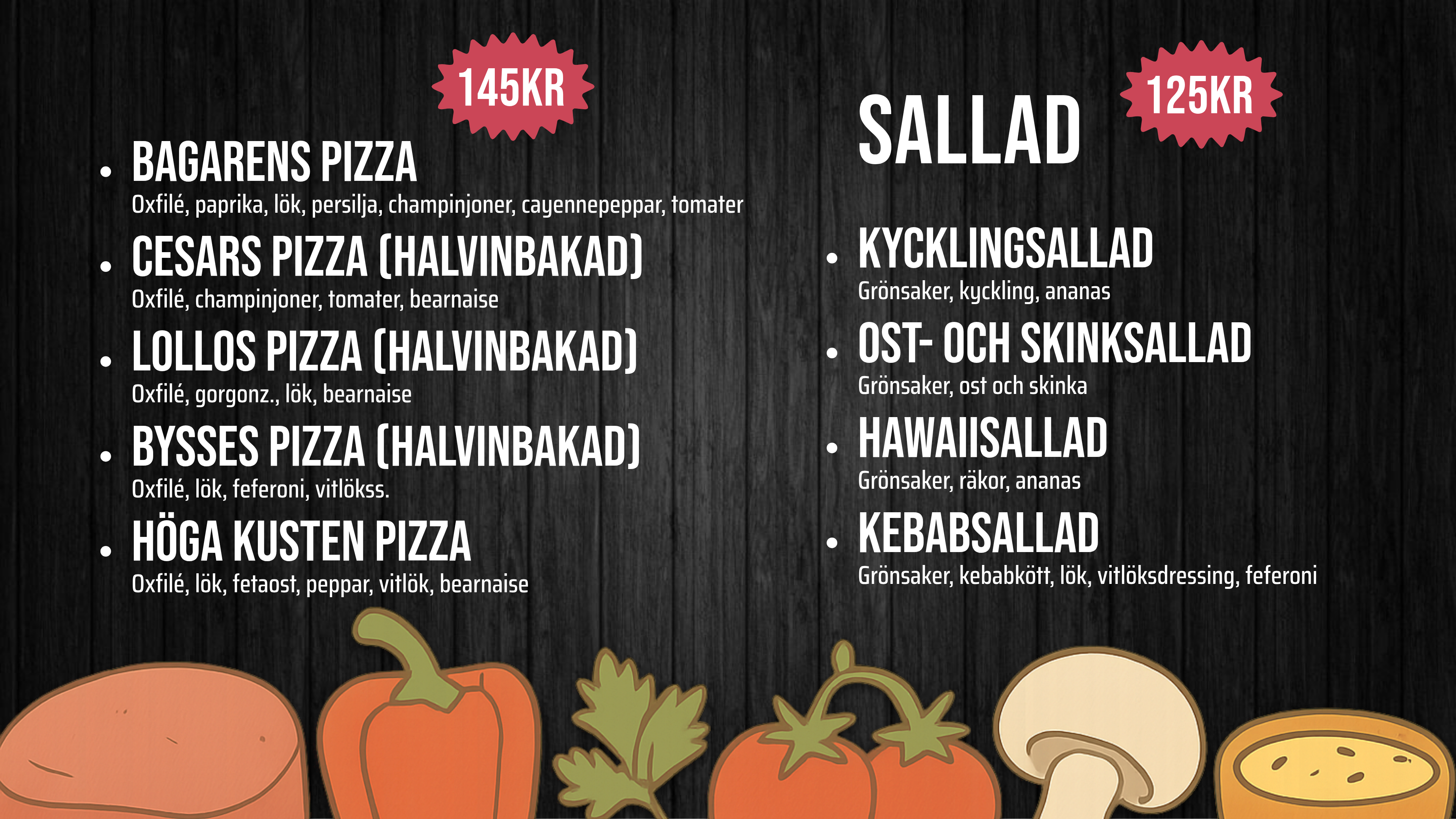 BAGARENS PIZZA – Oxfilé, paprika, lök, persilja, champ, cayenne, tomater – 145kr. CESARS PIZZA (HALVINBAKAD) – Oxfilé, champinjoner, tomater, bearnaise – 145kr. Lollos PIZZA (HALVINBAKAD) – Oxfilé, gorgonz., lök, bearnaise – 145kr. Bysses PIZZA (HALVINBAKAD) – Oxfilé, lök, feferoni, vitlökss. – 145kr. Höga Kusten pizza – Oxfilé, lök, fetaost, peppar, vitlök, bearnaise – 145kr. SALLAD. KYCKLINGSALLAD – Grönsaker, kyckling, ananas – 125kr. OST- OCH SKINKSALLAD – Grönsaker, ost och skinka – 125kr. HAWAIISALLAD – Grönsaker, räkor, ananas – 125kr. KEBABSALLAD – Grönsaker, kebabkött, lök, vitlöksdressing, feferoni – 125kr