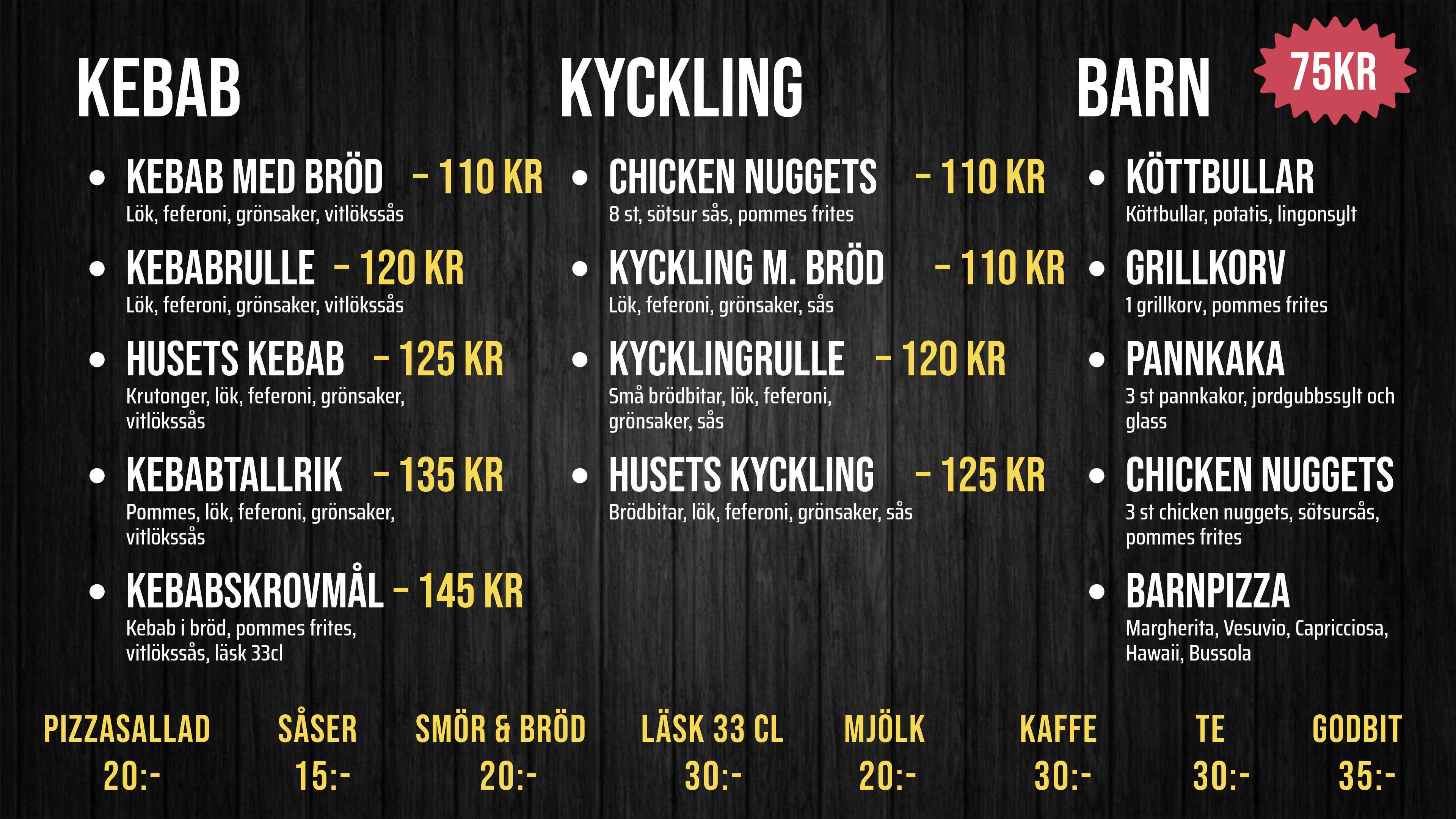 KEBAB. KEBAB MED BRÖD – Lök, feferoni, grönsaker, vitlökssås – 110 KR. KEBABRULLE – Lök, feferoni, grönsaker, vitlökssås – 120 KR. HUSETS KEBAB – Krutonger, lök, feferoni, grönsaker, – 125 KR. KEBABTALLRIK – Pommes, lök, feferoni, grönsaker, – 135 KR. KEBABSKROVMÅL – Bröd, pommes, vitlökssås, läsk 33 cl – 145 KR. KYCKLING. CHICKEN NUGGETS – 8 st, sötsur sås, pommes frites – 110 KR. KYCKLING M. BRÖD – Lök, feferoni, grönsaker, sås – 110 KR. KYCKLINGRULLE – Lök, feferoni, grönsaker, sås – 120 KR. HUSETS KYCKLING – Brödbitar, lök, feferoni, grönsaker, sås – 125 KR. BARN. KÖTTBULLAR – Köttbullar, potatis, lingonsylt – 75kr. GRILLKORV – 1 grillkorv, pommes frites – 75kr. PANNKAKA – 3 pannkakor, jordgubbssylt, glass – 75kr. CHICKEN NUGGETS – 3 nuggets, sötsur sås, pommes frites – 75kr. BARNPIZZA – Margherita, Vesuvio, Capricciosa, – 75kr. PIZZASALLAD 20:-. SÅSER 15:-. SMÖR & BRÖD 20:-. LÄSK 33 CL 30:-. MJÖLK 20:-. KAFFE 30:-. TE 30:-. GODBIT 35:-